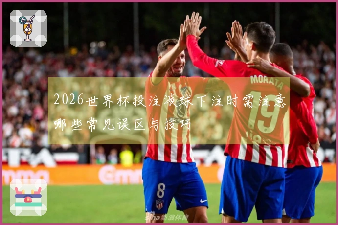 2026世界杯投注滚球下注时需注意哪些常见误区与技巧